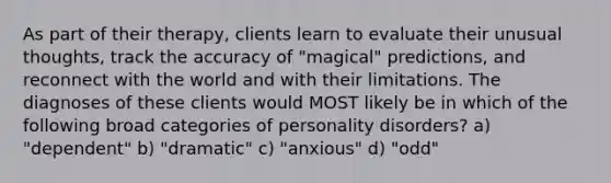 As part of their therapy, clients learn to evaluate their unusual thoughts, track the accuracy of "magical" predictions, and reconnect with the world and with their limitations. The diagnoses of these clients would MOST likely be in which of the following broad categories of personality disorders? a) "dependent" b) "dramatic" c) "anxious" d) "odd"