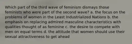 Which part of the third wave of feminism dismays those feminists who were part of the second wave? a. the focus on the problems of women in the Least Industrialized Nations b. the emphasis on replacing admired masculine characteristics with qualities thought of as feminine c. the desire to compete with men on equal terms d. the attitude that women should use their sexual attractiveness to get ahead