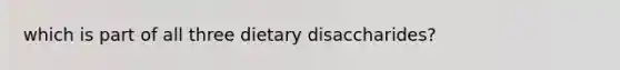 which is part of all three dietary disaccharides?