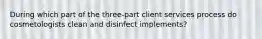 During which part of the three-part client services process do cosmetologists clean and disinfect implements?