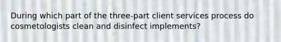 During which part of the three-part client services process do cosmetologists clean and disinfect implements?