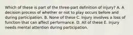 Which of these is part of the three-part definition of injury? A. A decision process of whether or not to play occurs before and during participation. B. None of these C. Injury involves a loss of function that can affect performance. D. All of these E. Injury needs mental attention during participation.