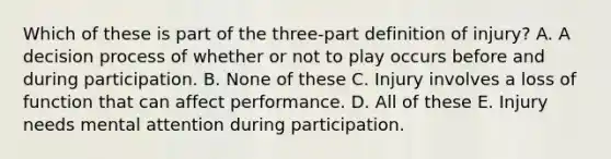 Which of these is part of the three-part definition of injury? A. A decision process of whether or not to play occurs before and during participation. B. None of these C. Injury involves a loss of function that can affect performance. D. All of these E. Injury needs mental attention during participation.