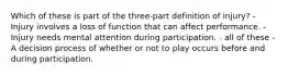 Which of these is part of the three-part definition of injury? - Injury involves a loss of function that can affect performance. - Injury needs mental attention during participation. - all of these - A decision process of whether or not to play occurs before and during participation.