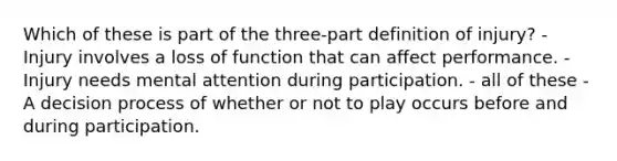 Which of these is part of the three-part definition of injury? - Injury involves a loss of function that can affect performance. - Injury needs mental attention during participation. - all of these - A decision process of whether or not to play occurs before and during participation.