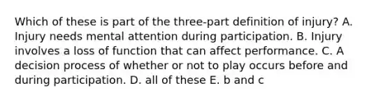 Which of these is part of the three-part definition of injury? A. Injury needs mental attention during participation. B. Injury involves a loss of function that can affect performance. C. A decision process of whether or not to play occurs before and during participation. D. all of these E. b and c