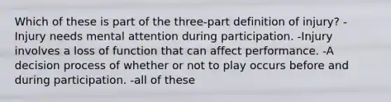 Which of these is part of the three-part definition of injury? -Injury needs mental attention during participation. -Injury involves a loss of function that can affect performance. -A decision process of whether or not to play occurs before and during participation. -all of these