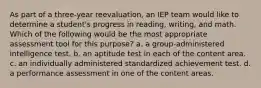 As part of a three-year reevaluation, an IEP team would like to determine a student's progress in reading, writing, and math. Which of the following would be the most appropriate assessment tool for this purpose? a. a group-administered intelligence test. b. an aptitude test in each of the content area. c. an individually administered standardized achievement test. d. a performance assessment in one of the content areas.