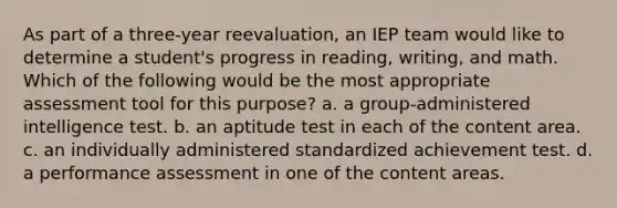 As part of a three-year reevaluation, an IEP team would like to determine a student's progress in reading, writing, and math. Which of the following would be the most appropriate assessment tool for this purpose? a. a group-administered intelligence test. b. an aptitude test in each of the content area. c. an individually administered standardized achievement test. d. a performance assessment in one of the content areas.