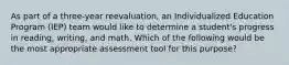 As part of a three-year reevaluation, an Individualized Education Program (IEP) team would like to determine a student's progress in reading, writing, and math. Which of the following would be the most appropriate assessment tool for this purpose?