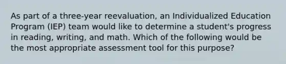 As part of a three-year reevaluation, an Individualized Education Program (IEP) team would like to determine a student's progress in reading, writing, and math. Which of the following would be the most appropriate assessment tool for this purpose?