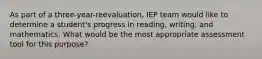 As part of a three-year-reevaluation, IEP team would like to determine a student's progress in reading, writing, and mathematics. What would be the most appropriate assessment tool for this purpose?