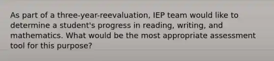 As part of a three-year-reevaluation, IEP team would like to determine a student's progress in reading, writing, and mathematics. What would be the most appropriate assessment tool for this purpose?