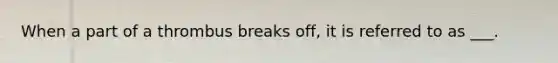 When a part of a thrombus breaks off, it is referred to as ___.