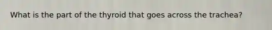 What is the part of the thyroid that goes across the trachea?