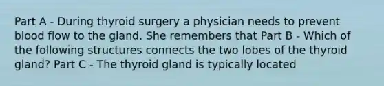 Part A - During thyroid surgery a physician needs to prevent blood flow to the gland. She remembers that Part B - Which of the following structures connects the two lobes of the thyroid gland? Part C - The thyroid gland is typically located