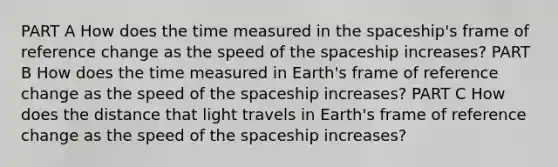 PART A How does the time measured in the spaceship's frame of reference change as the speed of the spaceship increases? PART B How does the time measured in Earth's frame of reference change as the speed of the spaceship increases? PART C How does the distance that light travels in Earth's frame of reference change as the speed of the spaceship increases?