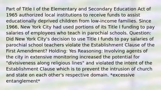 Part of Title I of the Elementary and Secondary Education Act of 1965 authorized local institutions to receive funds to assist educationally deprived children from low-income families. Since 1966, New York City had used portions of its Title I funding to pay salaries of employees who teach in parochial schools. Question: Did New York City's decision to use Title I funds to pay salaries of parochial school teachers violate the Establishment Clause of the First Amendment? Holding: Yes Reasoning: Involving agents of the city in extensive monitoring increased the potential for "divisiveness along religious lines" and violated the intent of the Establishment Clause which is to prevent the intrusion of church and state on each other's respective domain. *excessive entanglement*