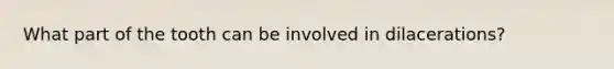 What part of the tooth can be involved in dilacerations?