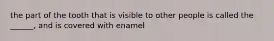 the part of the tooth that is visible to other people is called the ______, and is covered with enamel