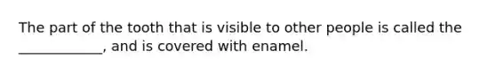 The part of the tooth that is visible to other people is called the ____________, and is covered with enamel.