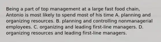 Being a part of top management at a large fast food chain, Antonio is most likely to spend most of his time A. planning and organizing resources. B. planning and controlling nonmanagerial employees. C. organizing and leading first-line managers. D. organizing resources and leading first-line managers.