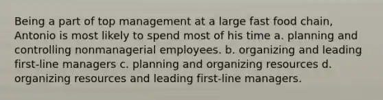 Being a part of top management at a large fast food chain, Antonio is most likely to spend most of his time a. planning and controlling nonmanagerial employees. b. organizing and leading first-line managers c. planning and organizing resources d. organizing resources and leading first-line managers.