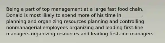 Being a part of top management at a large fast food chain, Donald is most likely to spend more of his time in ________. planning and organizing resources planning and controlling nonmanagerial employees organizing and leading first-line managers organizing resources and leading first-line managers