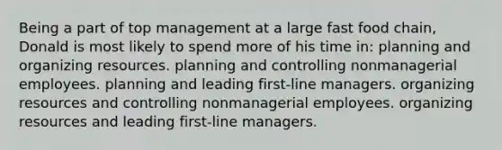 Being a part of top management at a large fast food chain, Donald is most likely to spend more of his time in: planning and organizing resources. planning and controlling nonmanagerial employees. planning and leading first-line managers. organizing resources and controlling nonmanagerial employees. organizing resources and leading first-line managers.