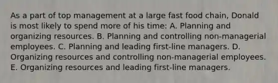 As a part of top management at a large fast food chain, Donald is most likely to spend more of his time: A. Planning and organizing resources. B. Planning and controlling non-managerial employees. C. Planning and leading first-line managers. D. Organizing resources and controlling non-managerial employees. E. Organizing resources and leading first-line managers.