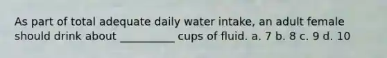 As part of total adequate daily water intake, an adult female should drink about __________ cups of fluid. a. 7 b. 8 c. 9 d. 10