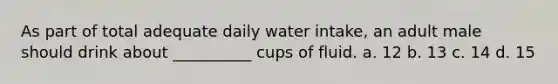 As part of total adequate daily water intake, an adult male should drink about __________ cups of fluid. a. 12 b. 13 c. 14 d. 15