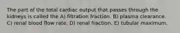 The part of the total cardiac output that passes through the kidneys is called the A) filtration fraction. B) plasma clearance. C) renal blood flow rate. D) renal fraction. E) tubular maximum.