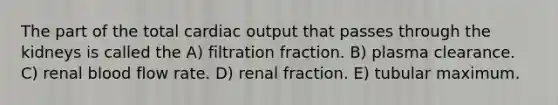 The part of the total cardiac output that passes through the kidneys is called the A) filtration fraction. B) plasma clearance. C) renal blood flow rate. D) renal fraction. E) tubular maximum.