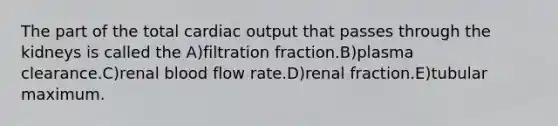 The part of the total cardiac output that passes through the kidneys is called the A)filtration fraction.B)plasma clearance.C)renal blood flow rate.D)renal fraction.E)tubular maximum.