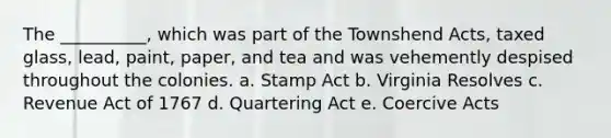 The __________, which was part of the Townshend Acts, taxed glass, lead, paint, paper, and tea and was vehemently despised throughout the colonies. a. Stamp Act b. Virginia Resolves c. Revenue Act of 1767 d. Quartering Act e. Coercive Acts