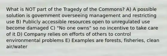 What is NOT part of the Tragedy of the Commons? A) A possible solution is government overseeing management and restricting use B) Publicly accessible resources open to unregulated use become damaged C) "No one owns" so no incentive to take care of it D) Company relies on efforts of others to control environmental problems E) Examples are forests, fisheries, clean air/water