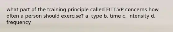 what part of the training principle called FITT-VP concerns how often a person should exercise? a. type b. time c. intensity d. frequency