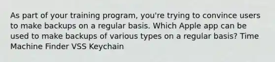 As part of your training program, you're trying to convince users to make backups on a regular basis. Which Apple app can be used to make backups of various types on a regular basis? Time Machine Finder VSS Keychain