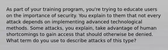 As part of your training program, you're trying to educate users on the importance of security. You explain to them that not every attack depends on implementing advanced technological methods. Some attacks, you explain, take advantage of human shortcomings to gain access that should otherwise be denied. What term do you use to describe attacks of this type?