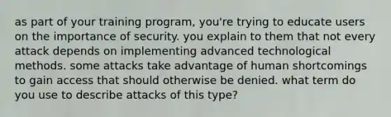 as part of your training program, you're trying to educate users on the importance of security. you explain to them that not every attack depends on implementing advanced technological methods. some attacks take advantage of human shortcomings to gain access that should otherwise be denied. what term do you use to describe attacks of this type?