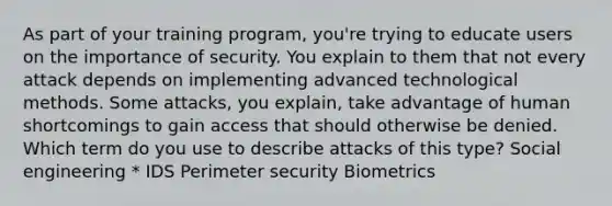 As part of your training program, you're trying to educate users on the importance of security. You explain to them that not every attack depends on implementing advanced technological methods. Some attacks, you explain, take advantage of human shortcomings to gain access that should otherwise be denied. Which term do you use to describe attacks of this type? Social engineering * IDS Perimeter security Biometrics