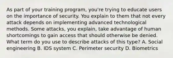 As part of your training program, you're trying to educate users on the importance of security. You explain to them that not every attack depends on implementing advanced technological methods. Some attacks, you explain, take advantage of human shortcomings to gain access that should otherwise be denied. What term do you use to describe attacks of this type? A. Social engineering B. IDS system C. Perimeter security D. Biometrics