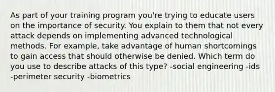 As part of your training program you're trying to educate users on the importance of security. You explain to them that not every attack depends on implementing advanced technological methods. For example, take advantage of human shortcomings to gain access that should otherwise be denied. Which term do you use to describe attacks of this type? -social engineering -ids -perimeter security -biometrics