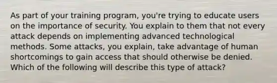 As part of your training program, you're trying to educate users on the importance of security. You explain to them that not every attack depends on implementing advanced technological methods. Some attacks, you explain, take advantage of human shortcomings to gain access that should otherwise be denied. Which of the following will describe this type of attack?