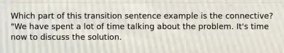 Which part of this transition sentence example is the connective? "We have spent a lot of time talking about the problem. It's time now to discuss the solution.