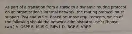 As part of a transition from a static to a dynamic routing protocol on an organization's internal network, the routing protocol must support IPv4 and VLSM. Based on those requirements, which of the following should the network administrator use? (Choose two.) A. OSPF B. IS-IS C. RIPv1 D. BGP E. VRRP