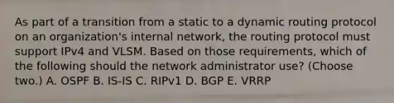 As part of a transition from a static to a dynamic routing protocol on an organization's internal network, the routing protocol must support IPv4 and VLSM. Based on those requirements, which of the following should the network administrator use? (Choose two.) A. OSPF B. IS-IS C. RIPv1 D. BGP E. VRRP