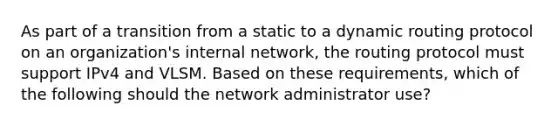 As part of a transition from a static to a dynamic routing protocol on an organization's internal network, the routing protocol must support IPv4 and VLSM. Based on these requirements, which of the following should the network administrator use?