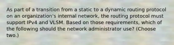 As part of a transition from a static to a dynamic routing protocol on an organization's internal network, the routing protocol must support IPv4 and VLSM. Based on those requirements, which of the following should the network administrator use? (Choose two.)